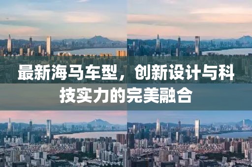 最新海马车型，创新设计与科技实力的完美融合