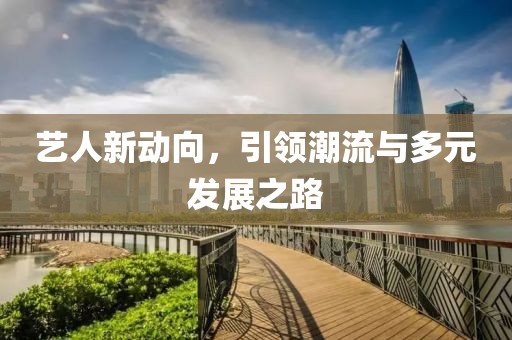 艺人新动向，引领潮流与多元发展之路