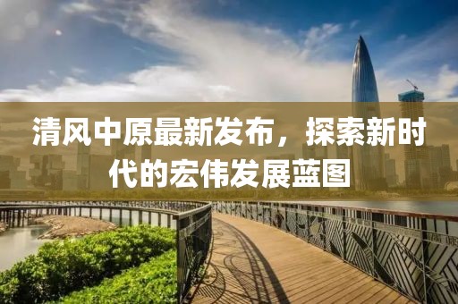 清风中原最新发布，探索新时代的宏伟发展蓝图