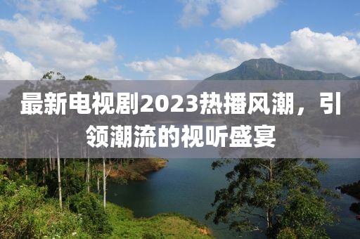 最新电视剧2023热播风潮，引领潮流的视听盛宴