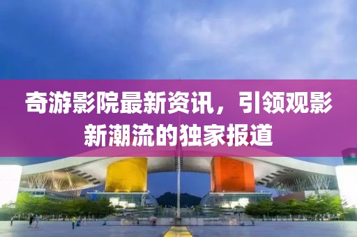奇游影院最新资讯，引领观影新潮流的独家报道