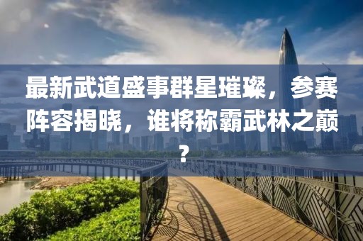 最新武道盛事群星璀璨，参赛阵容揭晓，谁将称霸武林之巅？