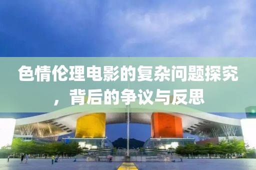 色情伦理电影的复杂问题探究，背后的争议与反思