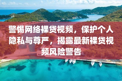 警惕网络裸贷视频，保护个人隐私与尊严，揭露最新裸贷视频风险警告