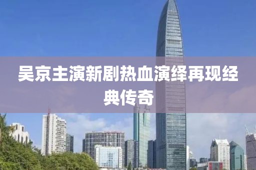 吴京主演新剧热血演绎再现经典传奇
