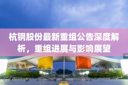 杭钢股份最新重组公告深度解析，重组进展与影响展望