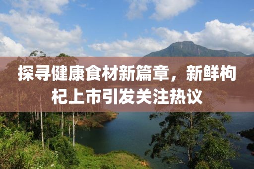 探寻健康食材新篇章，新鲜枸杞上市引发关注热议
