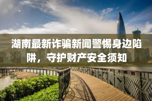 湖南最新诈骗新闻警惕身边陷阱，守护财产安全须知