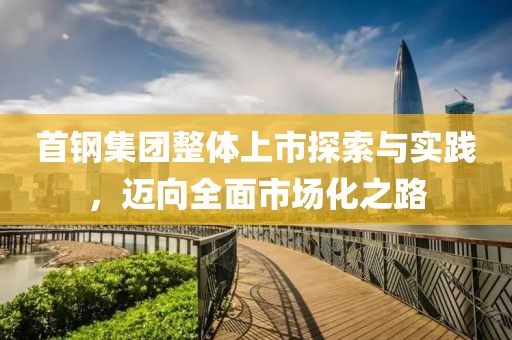 首钢集团整体上市探索与实践，迈向全面市场化之路