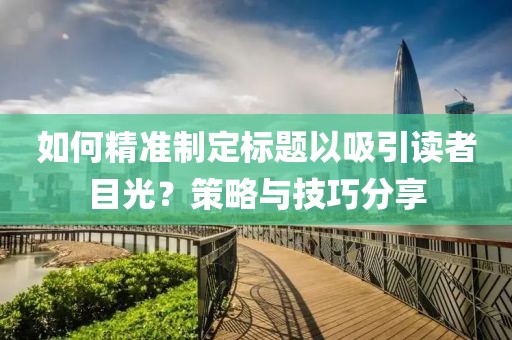 如何精准制定标题以吸引读者目光？策略与技巧分享