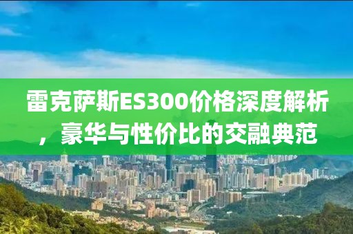 雷克萨斯ES300价格深度解析，豪华与性价比的交融典范