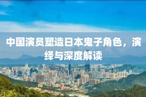 中国演员塑造日本鬼子角色，演绎与深度解读