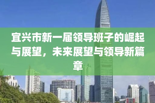 宜兴市新一届领导班子的崛起与展望，未来展望与领导新篇章