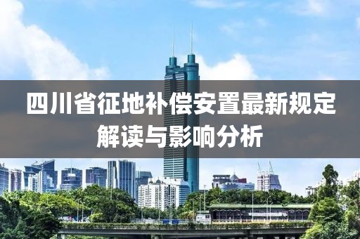 四川省征地补偿安置最新规定解读与影响分析