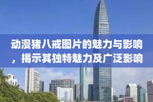 动漫猪八戒图片的魅力与影响，揭示其独特魅力及广泛影响