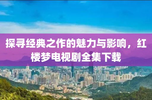 探寻经典之作的魅力与影响，红楼梦电视剧全集下载