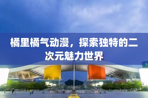 橘里橘气动漫，探索独特的二次元魅力世界