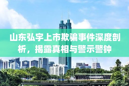 山东弘宇上市欺骗事件深度剖析，揭露真相与警示警钟
