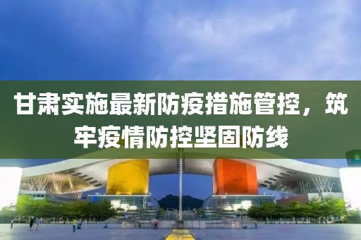 甘肃实施最新防疫措施管控，筑牢疫情防控坚固防线