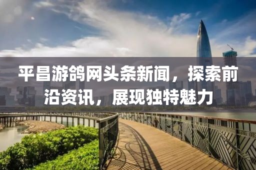 平昌游鸽网头条新闻，探索前沿资讯，展现独特魅力