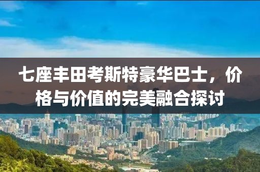 七座丰田考斯特豪华巴士，价格与价值的完美融合探讨