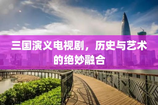 三国演义电视剧，历史与艺术的绝妙融合