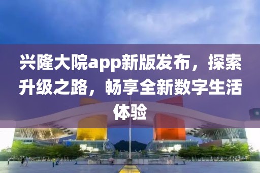 兴隆大院app新版发布，探索升级之路，畅享全新数字生活体验