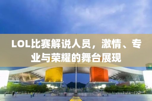 LOL比赛解说人员，激情、专业与荣耀的舞台展现