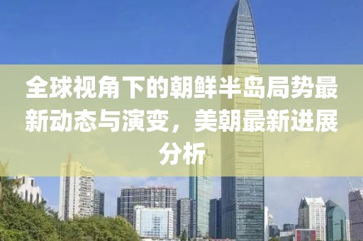 全球视角下的朝鲜半岛局势最新动态与演变，美朝最新进展分析