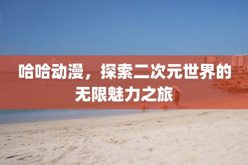 哈哈动漫，探索二次元世界的无限魅力之旅