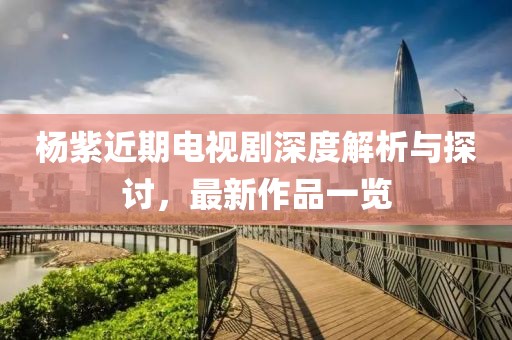 杨紫近期电视剧深度解析与探讨，最新作品一览