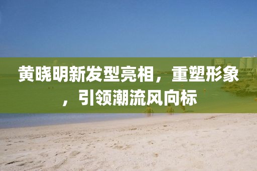 黄晓明新发型亮相，重塑形象，引领潮流风向标