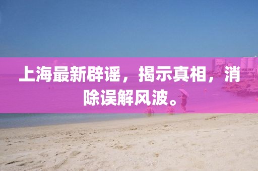 上海最新辟谣，揭示真相，消除误解风波。