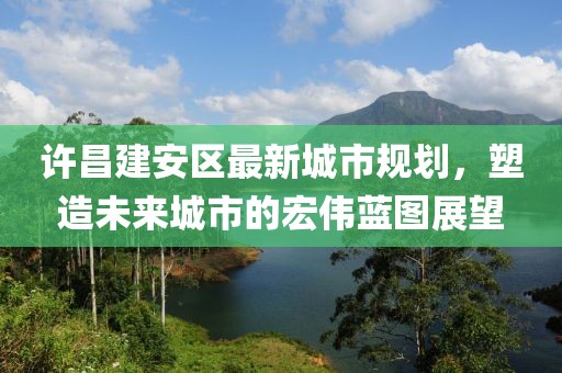 许昌建安区最新城市规划，塑造未来城市的宏伟蓝图展望
