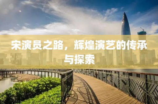 宋演员之路，辉煌演艺的传承与探索