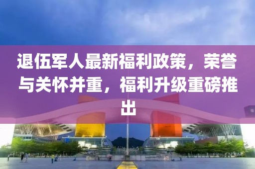 退伍军人最新福利政策，荣誉与关怀并重，福利升级重磅推出