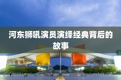 河东狮吼演员演绎经典背后的故事
