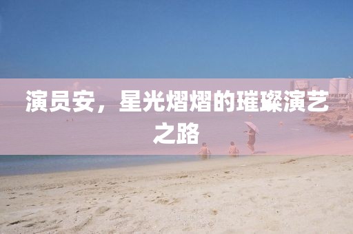演员安，星光熠熠的璀璨演艺之路