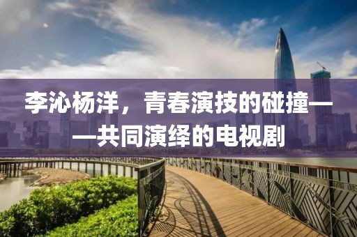 李沁杨洋，青春演技的碰撞——共同演绎的电视剧