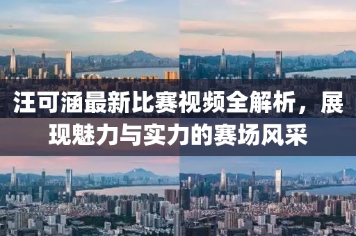 汪可涵最新比赛视频全解析，展现魅力与实力的赛场风采