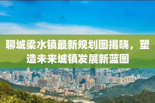 聊城梁水镇最新规划图揭晓，塑造未来城镇发展新蓝图