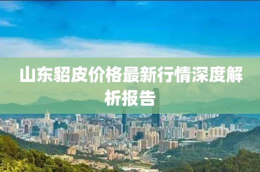 山东貂皮价格最新行情深度解析报告