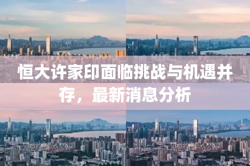 恒大许家印面临挑战与机遇并存，最新消息分析