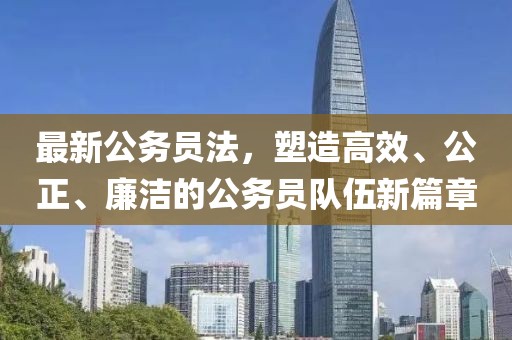 最新公务员法，塑造高效、公正、廉洁的公务员队伍新篇章