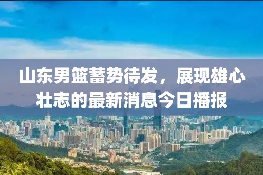 山东男篮蓄势待发，展现雄心壮志的最新消息今日播报