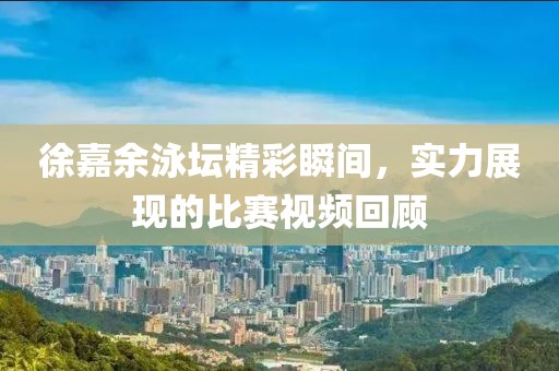 徐嘉余泳坛精彩瞬间，实力展现的比赛视频回顾