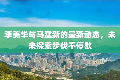 李美华与马建新的最新动态，未来探索步伐不停歇