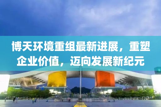 博天环境重组最新进展，重塑企业价值，迈向发展新纪元