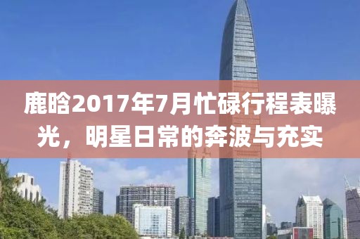 鹿晗2017年7月忙碌行程表曝光，明星日常的奔波与充实