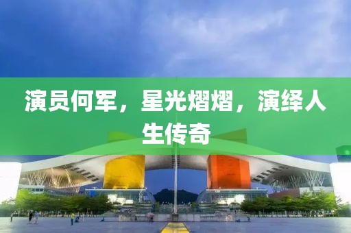 演员何军，星光熠熠，演绎人生传奇
